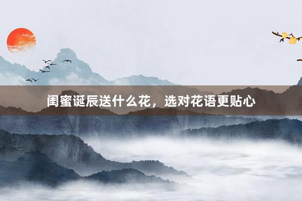 闺蜜诞辰送什么花，选对花语更贴心